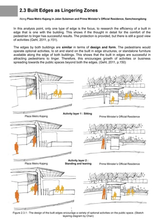2.3 Built Edges as Lingering Zones
Along Plaza Metro Kajang in Jalan Sulaiman and Prime Minister’s Official Residence, Samcheongdong
In this analysis point, only one type of edge is the focus, to research the efficiency of a built in
edge that is one with the building. This shows if the thought in detail for the comfort of the
pedestrian to linger has successful results. The protection is provided, but there is still a good view
of activities (Gehl, 2011, p.151).
The edges by both buildings are similar in terms of design and form. The pedestrians would
operate optional activities, to sit and stand on the built in edge structures, or standalone furniture
available along the edge of both buildings. This shows that the built in edges are successful in
attracting pedestrians to linger. Therefore, this encourages growth of activities or business
spreading towards the public spaces beyond both the edges. (Gehl, 2011, p.150)
Figure 2.3.1 : The design of the built edges encourage a variety of optional activities on the public space. (Sketch
layering diagram by Chan)
Activity layer 1 : Sitting
Activity layer 2 :
Standing and leaning
Plaza Metro Kajang Prime Minister’s Official Residence
Plaza Metro Kajang Prime Minister’s Official Residence
 