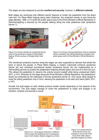 Protective
barrier 1
Protective
barrier 2
Edge
Protective
barrier 1
Prime Minister’s Official
Residence
Edge
Protective
barrier 2b
Plaza Metro Kajang
Figure 2.3.5 shows that the
shrub barrier forces one
(orange) to move only to the
front of the sitter (red) to
talk.(Plan diagram by Chan)
Figure 2.3.4 : How layers of barriers in different
forms protect the pedestrian from unnecessary
view in both streets. (Section diagram by Chan)
The edges are also designed to provide comfort and security, however, in different methods.
Both edges are reinforced with different barrier features to hinder the pedestrian from the direct
view line. For Plaza Metro Kajang along Jalan Sulaiman, the protection barrier is cars lining the
edge (Bentley, 1985, p.71) while the public space next to the Prime Minister’s Official Residence in
Samcheongdong is secured by the people walking along the wide pedestrian path (protective
barrier 1).
The mentioned protective barriers lining the edges are also supported by devices that shield the
back or above the people. In Plaza Metro Kajang, a modern colonnade entrance (protective
barrier 2a) and individual promotional booths (protective barrier 2b) are implemented as a
half-shading devices to protect the pedestrians lingering directly below and next to it from the sun.
This allows the pedestrian to observe the activity around oneself while being unobserved (Gehl,
2011, p.151). Whereas for the edge along the Prime Minister’s Official Residence, the pedestrians’
backs are protected by the softscape of shrubs (protective barrier 2). This cause other people to
meet the sitting pedestrian only in front, allowing the pedestrian to be alert and react (Gehl, 2011,
p.147).
Overall, the built edges on both streets produce similar results depending on the aspects of the
environment. The built edges manage to orient the pedestrians to linger and engage in its
intention, whether commercial or social.
Figure 2.3.2 shows vehicles as a protection barrier
(red) for the pavement (orange) of Plaza Metro
Kajang. (Photo courtesy of Google Street View
2019)
Protective
barrier 2a
Figure 2.3.3 shows moving pedestrians (red) as protective
barrier ‘protecting’ the sitting pedestrians (orange) at the
public space next to Prime Minister’s Official Residence.
 