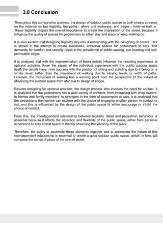 3.0 Conclusion
Throughout this comparative analysis, the design of outdoor public spaces in both streets stressed
on the reliance on two legibility, the paths - alleys and walkways, and edges - lively or built in.
These legibility display the overall importance to create the impression of the street, because it
influence the quality of spaces for pedestrians to either stay and enjoy or keep walking by.
It is also evident that designing legibility requires a relationship with the designing of details. This
is shown in the attempt to create successful, attractive spaces for pedestrians to stay. The
demands for comfort and security result in the providence of public seating, sun shading and soft,
permeable edges.
It is analysed that with the implementation of these details influence the resulting experience of
optional activities. From the aspect of the individual experience with the public outdoor space
itself, the details have more success with the position of sitting and standing due to it being on a
similar level, rather than the movement of walking due to varying levels or width of paths.
However, the movement of walking has a winning point from the perspective of the individual
observing the outdoor space from afar due to design of edges.
Besides designing for optional activities, the design process also involves the need for contact. It
is analysed that the pedestrians has a wide variety of contacts, from interacting with shop owners,
to friends and family members, to strangers in the form of passengers in cars. It is analysed that
the pedestrians themselves can explore with the choice of engaging another person in contact or
not, and this is influenced by the design of the public space to either encourage or inhibit the
choice of contact.
From this, the interdependent relationship between legibility, detail and pedestrian behaviour is
essential because it affects the attraction and flexibility of the public space, either from personal
experience to stay at that space to merely observing the vibrancy of the place.
Therefore, the ability to assemble these elements together and to appreciate the nature of this
interdependent relationship is essential to create a good outdoor public space, which, in turn, will
compose the sense of place of the overall street.
 