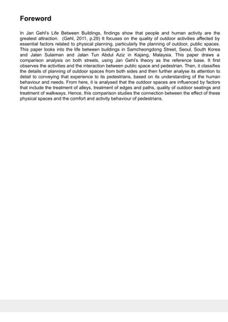 Foreword
In Jan Gehl’s Life Between Buildings, findings show that people and human activity are the
greatest attraction. (Gehl, 2011, p.29) It focuses on the quality of outdoor activities affected by
essential factors related to physical planning, particularly the planning of outdoor, public spaces.
This paper looks into the life between buildings in Samcheongdong Street, Seoul, South Korea
and Jalan Sulaiman and Jalan Tun Abdul Aziz in Kajang, Malaysia. This paper draws a
comparison analysis on both streets, using Jan Gehl’s theory as the reference base. It first
observes the activities and the interaction between public space and pedestrian. Then, it classifies
the details of planning of outdoor spaces from both sides and then further analyse its attention to
detail to conveying that experience to its pedestrians, based on its understanding of the human
behaviour and needs. From here, it is analysed that the outdoor spaces are influenced by factors
that include the treatment of alleys, treatment of edges and paths, quality of outdoor seatings and
treatment of walkways. Hence, this comparison studies the connection between the effect of these
physical spaces and the comfort and activity behaviour of pedestrians.
 