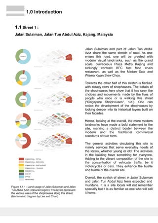 Jalan Sulaiman and part of Jalan Tun Abdul
Aziz share the same stretch of road. As one
enters this road, one will be greeted with
modern visual landmarks, such as the grand
scale, curvaceous Plaza Metro Kajang and
strikingly contract KFC fast food chain
restaurant, as well as the Medan Sate and
Wisma Kwan Siew Choo.
Towards the other half of this stretch is flanked
with steady rows of shophouses. The details of
the shophouses here show that it has seen the
choices and movements made by the lives of
people who once or is walking this street
("Singapore Shophouses", n.d.). One can
notice the development of the shophouses by
looking deeper into its historical layers built on
their facades.
Hence, looking at the overall, the more modern
landmarks have made a bold statement to the
site, marking a distinct border between the
modern and the traditional commercial
standards of built form.
The general activities circulating this site is
mainly services that serve everyday needs of
the locals, whether young or old. The activities
in the building have something for everyone.
Adding to the vibrant composition of the site is
the concentration of vehicular traffic, be it
motorcycles or cars. They enhance the hustle
and bustle of the overall site.
Overall, the stretch of street in Jalan Sulaiman
and Jalan Tun Abdul Aziz feels expected and
mundane. It is a site locals will not remember
specially but it is as familiar as one who will call
it home.
1.0 Introduction
1.1 Street 1 :
Jalan Sulaiman, Jalan Tun Abdul Aziz, Kajang, Malaysia
Figure 1.1.1 : Land usage of Jalan Sulaiman and Jalan
Tun Abdul Aziz (coloured region). The layers represent
the various uses of the shophouses along this street.
(Isonometric diagram by Lee and Chan)
 