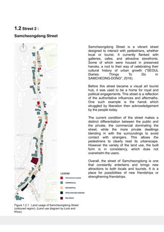 Samcheongdong Street is a vibrant street
designed to interact with pedestrians, whether
local or tourist. It currently flanked with
galleries, cafes, and attractive storefronts.
Some of which were housed in preserved
hanoks, a nod to their way of celebrating their
cultural history of urban growth ("SEOUL
Diaries: Things To Do in
SAMCHEONG-DONG", 2016) .
Before this street became a visual art tourist
hub, it was used to be a home for royal and
political engagements. This street is a reflection
of the authoritative influences and aftermaths.
One such example is the hanok which
struggled by liberation then acknowledgement
by the people today.
The current condition of the street makes a
distinct differentiation between the public and
the private, the commercial dominating the
street, while the more private dwellings
blending in with the surroundings to avoid
contact with strangers. This allows the
pedestrians to clearly read its urbanscape.
However the variety of the land use, the built
form is in consistency, which does not
overwhelm the users.
Overall, the street of Samcheongdong is one
that constantly entertains and brings new
attractions to both locals and tourists. It is a
place for possibilities of new friendships or
strengthening friendships.
1.2 Street 2 :
Samcheongdong Street
Figure 1.2.1 : Land usage of Samcheongdong Street
(coloured region). (Land use diagram by Lock and
Khoo)
 