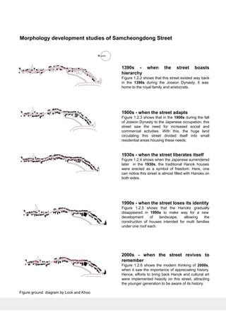 Morphology development studies of Samcheongdong Street
1390s - when the street boasts
hierarchy
Figure 1.2.2 shows that this street existed way back
in the 1390s during the Joseon Dynasty. It was
home to the royal family and aristocrats.
1900s - when the street adapts
Figure 1.2.3 shows that in the 1900s during the fall
of Joseon Dynasty to the Japanese occupation, this
street saw the need for increased social and
commercial activities. With this, the huge land
circulating this street divided itself into small
residential areas housing these needs.
1930s - when the street liberates itself
Figure 1.2.4 shows when the Japanese surrendered
later in the 1930s, the traditional Hanok houses
were erected as a symbol of freedom. Here, one
can notice this street is almost filled with Hanoks on
both sides.
1990s - when the street loses its identity
Figure 1.2.5 shows that the Hanoks gradually
disappeared in 1990s to make way for a new
development of landscape, allowing the
construction of houses intended for multi families
under one roof each.
2000s - when the street revives to
remember
Figure 1.2.6 shows the modern thinking of 2000s,
when it saw the importance of appreciating history.
Hence, efforts to bring back Hanok and cultural art
were implemented heavily on this street, attracting
the younger generation to be aware of its history.
Figure ground diagram by Lock and Khoo
 