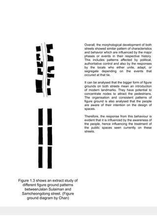 Overall, the morphological development of both
streets showed similar pattern of characteristics
and behavior which are influenced by the major
phases or events in their respective history.
This includes patterns affected by political,
authoritative control and also by the responses
by the locals who either unite, adapt, or
segregate depending on the events that
occured at that tie.
It can be analysed that the bigger form of figure
grounds on both streets mean an introduction
of modern landmarks. They have potential to
concentrate nodes to attract the pedestrians.
The organisation and consistent patterns of
figure ground is also analysed that the people
are aware of their intention on the design of
spaces.
Therefore, the response from this behaviour is
evident that it is influenced by the awareness of
the people, hence influencing the treatment of
the public spaces seen currently on these
streets.
Figure 1.3 shows an extract study of
different figure ground patterns
betweenJalan Sulaiman and
Samcheongdong street. (Figure
ground diagram by Chan)
 