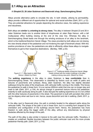 2.1 Alley as an Attraction
At Shoplot 23, 26 Jalan Sulaiman and Swarovski shop, Samcheongdong Street
Alleys provide alternative paths to circulate the site. In both streets, utilising its permeability,
alleys provide a different set of opportunities for optional and social activities (Gehl, 2011, p.12).
They are potential attractions for people depending the attractive views, the walking experience
and robustness.
Both alleys are similar by orienting to strong views. The alley in between Shoplot 23 and 26 in
Jalan Sulaiman leads one to another block of shophouses at Jalan Raja Haroun, with a tall
multipurpose office building closing at the end of the view line. Whereas the alley in
Samcheongdong Street leads one through the winding enclosure of an alley to the landmark,
which is the traditional Bukchon Hanok Village. The views provided by both alleys are not closing
the view directly ahead of the pedestrian and not hindering the sight of landmark ahead. With this
positive providence of view, the pedestrians are able to efficiently utilise these alleys to navigate
themselves to get to their respective destinations. (Bentley, 1985, p.53)
The walking experience in the alley in Jalan Sulaiman is less comfortable than in
Samcheongdong Street. This observation is classified by factors such as width of paths and
textures of pavements and surfaces. Along Jalan Sulaiman, the alley has slightly elevated
walkways lining the sides of the shophouse, with vehicular traffic running in the middle. This forces
the pedestrian to walk in linear form. It is so narrow (650mm wide) that one can no longer stay and
meet to talk (Gehl, 2011, p.134). An abrupt change in pavement texture informs the pedestrian
instantly to walk cautiously along its path. It also disrupts the walking experience as it is not unified
with the other textures of pavements in the street. The pavement is built with porcelain tiles which
can be slippery when wet due to rain, hence, cause discomfort and risk in walking. (Gehl, 2011, p.
135).
In the alley next to Swarovski shop, the path is similarly leveled to the adjacent paths along the
vehicular traffic. The shape of the path is not in linear form, but in a winding form shaped by the
orientation and configuration of the buildings around them. Hence, the pedestrian has more
freedom to walk along the bigger width of this alley, without any disturbances by physical
obstacles affected by the design of the path.
The path of this alley is also similar in texture to the path near the vehicular traffic. Therefore, it
creates an undefined, flexible boundary between the public vehicular road and the more private
pedestrian friendly path. (Gehl, 2011, p.116)
Figure 2.1.1 : Alley leads to Jalan Raja
Haroun. (Sketch by Chan)
Figure 2.1.2 : Traditional details of Bukchon Hanok Village
create contrast with the modern buildings in the alley,
making a strong view point. (Sketch by Chan)
 