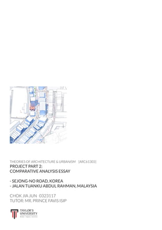 THEORIES OF ARCHITECTURE & URBANISM	 [ARC61303]
PROJECT PART 2:
COMPARATIVE ANALYSIS ESSAY
- SEJONG-NO ROAD, KOREA
- JALAN TUANKU ABDUL RAHMAN, MALAYSIA
CHOK JIA JUN 	 0323117
TUTOR: MR. PRINCE FAVIS ISIP
 