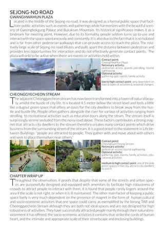 SEJONG-NO ROAD
GWANGHWAMUN PLAZA
Located in the middle of the Sejong-no road, it was designed as a formal public space that facil-
itate public activities such as events and gatherings while harmonizes with the beautiful scen-
ery of Gyeongbokgung Palace and Bukaksan Mountain. Its historical significance makes it as a
landmark for meeting point. However, due to its formality, people seldom turns up to use and
interact with the space spontaneously and constantly. It is also due to the fact that it is so isolated
and is far from other pedestrian walkways that can provide access to reach the plaza. The rela-
tively large scale of Sejong-no road dilutes and pulls apart the distance between pedestrian and
provides less opportunities for interaction and do not effectively generate contact points. The
plaza will only to be active when there are events or activities held within.
CHEONGGYECHEON STREAM
The adjacent Cheonggyecheon stream has now been transformed into a haven of natural beau-
ty amidst the bustle of city life. It is located 4.5 meter below the street level and feels a little
like a dugout green space that offers an oasis for the city dwellers to break away from the hus-
tle and bustle life. People often gathers alongside the river for various of activities ranging from
strolling to recreational activities such as education tours along the steam. The stream itself is
surprisingly serene secluded from the noisy road above. These factors contributes a strong mag-
net that attracts city dwellers to the stream therefore creates many contact points which drive
business from the surrounding street of the stream. It is a good proof to the statement in Life be-
tween Buildings: “people are attracted to people. They gather with and move about with others
and seek to place themselves near others.”
CHAPTER WRAP UP
Throughout the observation, it proofs that despite that some of the streets and urban spac-
es are purposefully designed and equipped with amenities to facilitate high robustness of
crowds to attract people to interact with them, it is found that people rarely lingers around the
area if the scale is not right, or when it is ill maintained. The other main factor of keeping a public
space lively is very much dependent on the presence of magnet in the form of human cultural
and socio-economic activities that one space could carry, as exemplified by the lorong TAR and
Cheonggyecheon Stream although they are both not ideal spaces and are not designed for high
robustness of activities. They have successfully attracted people mainly through their natural en-
vironment it has offered, the socio-economic activities it contains that strike the cords of human
heart, and the intimate and appropriate scale of their streetscape and enclosing buildings.
Contact point:
GwangHwaMun Plaza
Necessary activity:
pedestrian access, guards patrolling, tourist
sightseeing
Optional activity:
gathering spot, events, family activity
low to high contact point, very dependent on
date & types of activities & seasonal changes.
Contact point:
CheongGyeCheong Stream
Necessary activity:
pedestrian access, tourist sightseeing
Optional activity:
gathering spot, events, family activities, edu-
cational activities
medium to high contact point, one of the only
green spaces in the city, attracts city dwellers
to visit it.
 