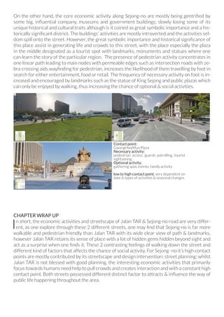 On the other hand, the core economic activity along Sejong-no are mostly being gentrified by
some big, influential company, museums and government buildings; slowly losing some of its
unique historical and cultural traits although is it coined as great symbolic importance and a his-
torically significant district. The buildings‘ activities are mostly introverted and the activities sel-
dom spill onto the street. However, the great symbolic importance and historical significance of
this place assist in generating life and crowds to this street, with the place especially the plaza
in the middle designated as a tourist spot with landmarks, monuments and statues where one
can learn the story of the particular region. The presence of pedestrian activity concentrates in
one linear path leading to main nodes with permeable edges such as intersection roads with ze-
bra crossing aids wayfinding for pedestrian, increases the likelihood of them travelling by foot in
search for either entertainment, food or retail. The frequency of necessary activity on foot is in-
creased and encouraged by landmarks such as the statue of King Sejong and public plazas which
can only be enjoyed by walking, thus increasing the chance of optional & social activities.
CHAPTER WRAP UP
In short, the economic activities and streetscape of Jalan TAR & Sejong-no road are very differ-
ent, as one explore through these 2 different streets, one may find that Sejong-no is far more
walkable and pedestrian friendly than Jalan TAR with its wide clear view of path & landmarks,
however Jalan TAR retains its sense of place with a lot of hidden gems hidden beyond sight and
act as a surprise when one finds it. These 2 contrasting feelings of walking down the street and
different kind of factors that affects the chance of social activity. For Sejong -no it’s high contact
points are mostly contributed by its streetscape and design intervention: street planning; whilst
Jalan TAR is not blessed with good planning, the interesting economic activities that primarily
focus towards humans need help to pull crowds and creates interaction and with a constant high
contact point. Both streets possessed different distinct factor to attracts & influence the way of
public life happening throughout the area.
Contact point:
GwangHwaMun Plaza
Necessary activity:
pedestrian access, guards patrolling, tourist
sightseeing
Optional activity:
gathering spot, events, family activity
low to high contact point, very dependent on
date & types of activities & seasonal changes.
 