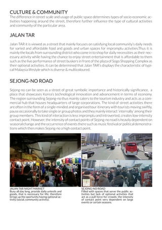 CULTURE & COMMUNITY
The difference in street scale and usage of public space determines types of socio-economic ac-
tivities happening around the street, therefore further influence the type of cultural activities
and community of the particular area.
JALAN TAR
Jalan TAR it is viewed as a street that mainly focuses on satisfying local community’s daily needs
for varied and affordable food and goods and urban spaces for impromptu activities.Thus it is
mainly the locals from surrounding district who come in to shop for daily necessities as their nec-
essary activity while having the chance to enjoy street entertainment that is affordable to them
such as the live performance of street buskers in front of the plaza of Sogo Shopping Complex as
their optional activities. It can be determined that Jalan TAR’s displays the characteristic of typi-
cal Malaysia lifestyle which is diverse & multicoloured.
SEJONG-NO ROAD
Sejong-no can be seen as a street of great symbolic importance and historically significance, a
place that showcases Korea’s technological innovation and advancement in terms of economy.
The region surrounding Sejong-no thus mainly caters to the tourism industry and acts as a com-
mercial hub that houses headquarters of large corporations. The kind of street activities there
are often in the form of a single-minded and organised tour itinerary with tourists moving swiftly,
pause occasionally to take single or group photos and they mainly interact ‘internally’ among their
group members. This kind of interaction is less impromptu and introverted, creates low-intensity
contact point. However, the intensity of contact points of Sejong-no road is heavily dependent on
seasonal change and the occurrence of events there such as music festival or political demonstra-
tions which then makes Sejong-no a high contact point.
JALAN TAR NIGHT MARKET
Busy all day long, provide daily untesils and
goods, that is necessary for life; therefore
brings up the oportunity having optional ac-
tivity (social, community activity).
SEJONG-NO ROAD
Filled with spaces that serve the public ac-
tivities but lack of optional activities that
act as a pull force for crowds; the intensity
of contact point very dependent on large
events or certain seasons.
 