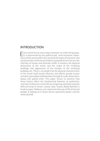 INTRODUCTION
Every street has its own unique character as urban living space.
It is determined by the political and socio-economic impor-
tance of the street within the city itself, the types of economic and
socialactivitiesofthelocalresidenceandpedestrianitserves,the
intensity of human and vehicular traffic it contains, the physical
dimensions of the street, and the scales of the enclosing
buildings and appearance of the facades of the enclosing
buildings etc. There is no doubt that the physical characteristics
of the street itself would influence and affects greatly human
activities,perceptionandbehaviourthroughitsscale,dimensions,
layout and spatial order. This paper strives to examine how
these factors affect the fundamental behavior of pedestrian,
and how it influences street life by comparing and observing two
different kinds of street, namely Jalan Tuanku Abdul Rahman in
Kuala Lumpur, Malaysia, one represents the way of life of normal
people; & Sejong-no in Seoul, Korea represents power and the
national pride.
 