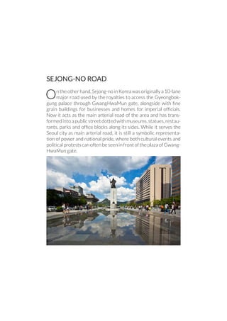 SEJONG-NO ROAD
On the other hand, Sejong-no in Korea was originally a 10-lane
major road used by the royalties to access the Gyeongbok-
gung palace through GwangHwaMun gate, alongside with fine
grain buildings for businesses and homes for imperial officials.
Now it acts as the main arterial road of the area and has trans-
formedintoapublicstreetdottedwithmuseums,statues,restau-
rants, parks and office blocks along its sides. While it serves the
Seoul city as main arterial road, it is still a symbolic representa-
tion of power and national pride, where both cultural events and
politicalprotestscanoftenbeseeninfrontoftheplazaofGwang-
HwaMun gate.
 