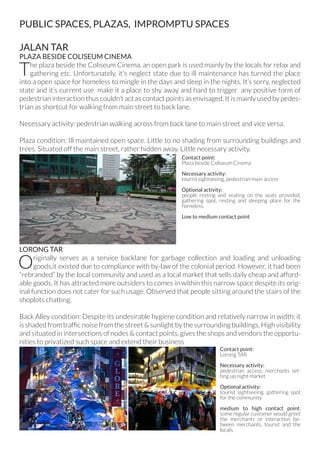 PUBLIC SPACES, PLAZAS, IMPROMPTU SPACES
JALAN TAR
PLAZA BESIDE COLISEUM CINEMA
The plaza beside the Coliseum Cinema, an open park is used mainly by the locals for relax and
gathering etc. Unfortunately, it’s neglect state due to ill maintenance has turned the place
into a open space for homeless to mingle in the days and sleep in the nights. It’s sorry, neglected
state and it’s current use make it a place to shy away and hard to trigger any positive form of
pedestrian interaction thus couldn’t act as contact points as envisaged. It is mainly used by pedes-
trian as shortcut for walking from main street to back lane.
Necessary activity: pedestrian walking across from back lane to main street and vice versa.
Plaza condition: Ill maintained open space. Little to no shading from surrounding buildings and
trees. Situated off the main street, rather hidden away. Little necessary activity.
LORONG TAR
Originally serves as a service backlane for garbage collection and loading and unloading
goods,it existed due to compliance with by-law of the colonial period. However, it had been
“rebranded” by the local community and used as a local market that sells daily cheap and afford-
able goods. It has attracted more outsiders to comes in within this narrow space despite its orig-
inal function does not cater for such usage. Observed that people sitting around the stairs of the
shoplots chatting.
Back Alley condition: Despite its undesirable hygiene condition and relatively narrow in width; it
is shaded from traffic noise from the street & sunlight by the surrounding buildings. High visibility
and situated in intersections of nodes & contact points, gives the shops and vendors the opportu-
nities to privatized such space and extend their business
Contact point:
Plaza beside Coliseum Cinema
Necessary activity:
tourist sightseeing, pedestrian main access
Optional activity:
people resting and seating on the seats provided,
gathering spot, resting and sleeping place for the
homeless.
Low to medium contact point
Contact point:
Lorong TAR
Necessary activity:
pedestrian access, merchants set-
ting up night market
Optional activity:
tourist sightseeing, gathering spot
for the community
medium to high contact point,
some regular customer would greet
the merchants or interaction be-
tween merchants, tourist and the
locals.
 