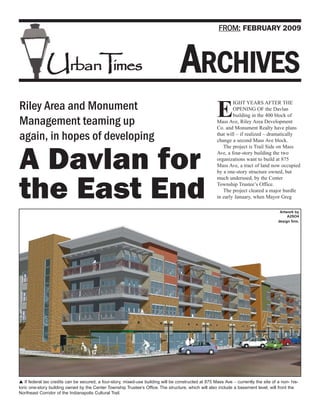 FROM: FEBRUARY 2009




              UrbanT es
                    im                                                              ARCHIVES
                                                                                                               IGHT YEARS AFTER THE
Riley Area and Monument
Management teaming up
                                                                                                       E       OPENING OF the Davlan
                                                                                                               building in the 400 block of
                                                                                                       Mass Ave, Riley Area Development
                                                                                                       Co. and Monument Realty have plans
again, in hopes of developing                                                                          that will – if realized – dramatically
                                                                                                       change a second Mass Ave block.
                                                                                                          The project is Trail Side on Mass


A Davlan for                                                                                           Ave, a four-story building the two
                                                                                                       organizations want to build at 875
                                                                                                       Mass Ave, a tract of land now occupied
                                                                                                       by a one-story structure owned, but
                                                                                                       much underused, by the Center


the East End                                                                                           Township Trustee’s Office.
                                                                                                          The project cleared a major hurdle
                                                                                                       in early January, when Mayor Greg

                                                                                                                                        Artwork by
                                                                                                                                            A2SO4
                                                                                                                                       design firm.




   If federal tax credits can be secured, a four-story, mixed-use building will be constructed at 875 Mass Ave – currently the site of a non- his-
toric one-story building owned by the Center Township Trustee’s Office. The structure, which will also include a basement level, will front the
Northeast Corridor of the Indianapolis Cultural Trail.
 