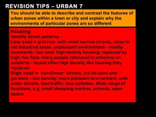 REVISION TIPS – URBAN 7
 You should be able to describe and contrast the features of
 urban zones within a town or city and explain why the
 environments of particular zones are so different
 Housing
 Identify street patterns –
 Low cost = grid iron, with small narrow streets, close to
 old industrial areas, unpleasant environment – mostly
 tenements / low cost high density housing, replaced by
 high rise flats; many people rehoused in schemes on
 outskirts – layout often high density like housing they
 replaced
 High cost = ‘curvilinear’ streets, cul-de-sacs and
 gardens – low density; more pleasant environment, with
 wider streets, less traffic, less pollution. Wide range of
 functions, e.g. small shopping centres, schools, open
 space
 