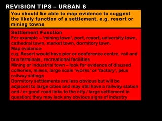 REVISION TIPS – URBAN 8
 You should be able to map evidence to suggest
 the likely function of a settlement, e.g. resort or
 mining towns
 Settlement Function
 For example – ‘mining town’, port, resort, university town,
 cathedral town, market town, dormitory town.
 Map evidence
 e.g. Resort would have pier or conference centre, rail and
 bus terminals, recreational facilities
 Mining or industrial town – look for evidence of disused
 collieries, mines, large scale ‘works’ or ‘factory’, plus
 railway sidings
 Dormitory settlements are less obvious but will be
 adjacent to large cities and may still have a railway station
 and / or good road links to the city / large settlement in
 question; they may lack any obvious signs of industry
 