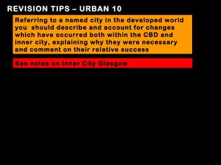 REVISION TIPS – URBAN 10
 Referring to a named city in the developed world
 you should describe and account for changes
 which have occurred both within the CBD and
 inner city, explaining why they were necessary
 and comment on their relative success

 See notes on Inner City Glasgow
 