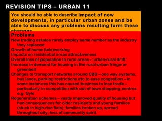 REVISION TIPS – URBAN 11
 You should be able to describe impact of new
 developments, in particular urban zones and be
 able to discuss any problems resulting form these
 changes
 Problems
 New trading estates rarely employ same number as the industry
    they replaced
 Growth of home (tele)working
 Impacts on residential areas attractiveness
 Overall loss of population to rural areas - ‘urban-rural drift’
 Increase in demand for housing in the rural-urban fringe or
    greenbelt
 Changes to transport networks around CBD – one way systems,
    bus lanes, parking restrictions etc to ease congestion – in
    some instances this has caused business to lose trade –
    particularly in competition with out of town shopping centres
    e.g. Gyle
 Regeneration schemes – vastly improved quality of housing but
    had consequences for older residents and young families
    (stuck in high-rise flats); families broken up, spread
    throughout city; loss of community spirit
 