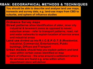 RBAN: GEOGRAPHICAL METHODS & TECHNIQUES
  You should be able to describe and analyse land use maps,
  transects and survey data, e.g. land-use maps from CBD to
  suburbs, and sphere of influence studies

   Ordnance Survey maps
   Street patterns allow identification of older, inner city
     industrial & tenement zones as opposed to newer,
     suburban areas – refer to transport patterns, road, rail
     and water networks to explain location of service areas
     and industrial areas
   Land use divided up into R.I.C.E.P.O.T.S (Residential,
     Industrial, Commercial, Entertainment, Public
     buildings, Offices and Transport
   Urban models should help you explain pattern and land
     uses within certain zones identified on map
   Sphere of Influence – the area around a settlement where
     its services are found e.g. area within which
     department store will deliver
 