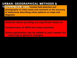 URBAN: GEOGRAPHICAL METHODS &
TECHNIQUES cont.
  You should be able to annotate field sketches and
  photographs of urban areas and comment on the accuracy
  of statements describing urban patterns on maps and
  diagrams


  Detailed labels pointing out significant features

  Comparisons of different areas possible

  Some explanation can be added to your answer by
    referring to general changes
 