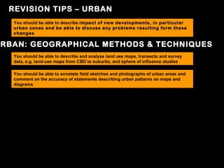 REVISION TIPS – URBAN
  You should be able to describe impact of new developments, in particular
  urban zones and be able to discuss any problems resulting form these
  changes

RBAN: GEOGRAPHICAL METHODS & TECHNIQUES
  You should be able to describe and analyse land use maps, transects and survey
  data, e.g. land-use maps from CBD to suburbs, and sphere of influence studies

  You should be able to annotate field sketches and photographs of urban areas and
  comment on the accuracy of statements describing urban patterns on maps and
  diagrams
 
