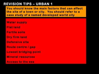 REVISION TIPS – URBAN 1
 You should know the main factors that can affect
 the site of a town or city. You should refer to a
 case study of a named developed world city

 Water supply
 Flat land
 Fertile soils
 Dry firm land
 Defensive site
 Route centre / gap
 Lowest bridging point
 Mineral resources
 Access to the sea
 