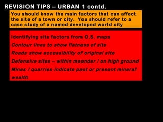 REVISION TIPS – URBAN 1 contd.
 You should know the main factors that can affect
 the site of a town or city. You should refer to a
 case study of a named developed world city

  Identifying site factors from O.S. maps
  Contour lines to show flatness of site
  Roads show accessibility of original site
  Defensive sites – within meander / on high ground
  Mines / quarries indicate past or present mineral
  wealth
 