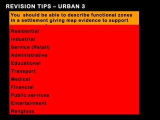 REVISION TIPS – URBAN 3
 You should be able to describe functional zones
 in a settlement giving map evidence to support
 your argument
 Residential
 Industrial
 Service (Retail)
 Administrative
 Educational
 Transport
 Medical
 Financial
 Public services
 Entertainment
 Religious
 