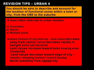 REVISION TIPS – URBAN 4
 You should be able to describe and account for
 the location of functional zones within a town or
 city, from the CBD to the suburbs

 3 most often referred to urban models:

 c) Concentric
 d) Sector
 e) Multiple nuclei

 Analyse transect of city land use – land values decrease
   away from centre / prices decrease rapidly in
   twilight zone (old industrial)
  Land values increase toward better housing areas
   of suburbs
    Land values decrease toward edge of city –
   industry / shopping centres / council housing
  Quote examples from named city
 