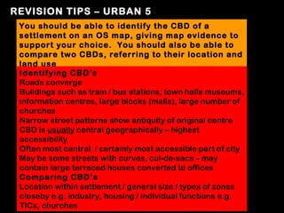 REVISION TIPS – URBAN 5
 You should be able to identify the CBD of a
 settlement on an OS map, giving map evidence to
 support your choice. You should also be able to
 compare two CBDs, referring to their location and
 land use
 Identifying CBD’s
 Roads converge
 Buildings such as train / bus stations, town halls museums,
 information centres, large blocks (malls), large number of
 churches
 Narrow street patterns show antiquity of original centre
 CBD is usually central geographically – highest
 accessibility
 Often most central / certainly most accessible part of city
 May be some streets with curves, cul-de-sacs – may
 contain large terraced houses converted to offices
 Comparing CBD’s
 Location within settlement / general size / types of zones
 closeby e.g. industry, housing / individual functions e.g.
 TICs, churches
 
