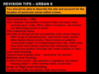 REVISION TIPS – URBAN 6
 You should be able to describe the site and account for the
 location of particular zones within a town.

 The Core Area – CBD
 Size / location / accessible / transport links converge / most
    services here / retail, office, admin. Functions – all of which
    can afford high prices of centre
 The Industrial Zone
 Normally on flat ground for accessibility; older areas close to
    CBD; range of manufacturing – look out for name ‘works’ –
    often beside railway tracks. Newer areas on outskirts –
    ‘rural-urban fringe’ or in redeveloped inner city – both areas
    have lower land values; must be near routeways; newer
    industry has smaller units than old; newer industry is ‘light’
 Low cost housing
 Close to inner industry zone – ‘tenements’ for workers
 Medium cost housing
 Further from centre – less pollution, congestion; less dense
    housing pattern – often winding roads, cul-de-sacs
 Area of high-cost housing
 Further from CBD; low density, high value houses
 