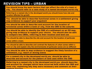REVISION TIPS – URBAN
 You should know the main factors that can affect the site of a town or
 city. You should refer to a case study of a named developed world city
 Referring to a named city in the developed world you should know how site and
 location affected its growth

 You should be able to describe functional zones in a settlement giving
 map evidence to support your argument

 You should be able to describe and account for the location of
 functional zones within a town or city, from the CBD to the suburbs

 You should be able to identify the CBD of a settlement on an OS map,
 giving map evidence to support your choice. You should also be able
 to compare two CBDs, referring to their location and land use
 You should be able to describe the site and account for the location of particular
 zones within a town.

 You should be able to describe and contrast the features of urban zones within a
 town or city and explain why the environments of particular zones are so different

 You should be able to map evidence to suggest the likely function of a
 settlement, e.g. resort or mining towns

 For a named city in the developed world you should be able to
 describe and account for the pattern of land uses within the CBD

 Referring to a named city in the developed world you should describe
 and account for changes which have occurred both within the CBD and
 inner city, explaining why they were necessary and comment on their
 