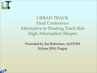 URBAN TRACK
Final Conference
Alternative to Floating Track Slab
High Attenuation Sleeper
Presented by Ian Robertson, ALSTOM
24 June 2010, Prague
 
