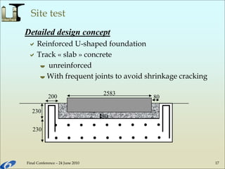 Final Conference – 24 June 2010 17
Site test
Detailed design concept
230
230
80
2583
80200
Reinforced U-shaped foundation
Track « slab » concrete
 unreinforced
 With frequent joints to avoid shrinkage cracking
 