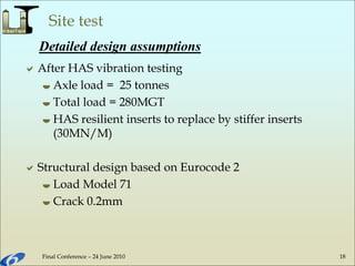 Final Conference – 24 June 2010 18
Site test
After HAS vibration testing
 Axle load = 25 tonnes
 Total load = 280MGT
 HAS resilient inserts to replace by stiffer inserts
(30MN/M)
Structural design based on Eurocode 2
 Load Model 71
 Crack 0.2mm
Detailed design assumptions
 