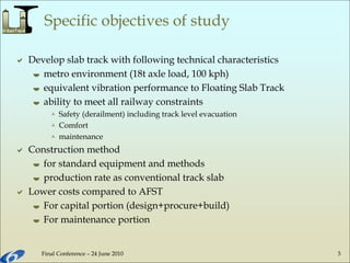 Final Conference – 24 June 2010 3
Specific objectives of study
 Develop slab track with following technical characteristics
 metro environment (18t axle load, 100 kph)
 equivalent vibration performance to Floating Slab Track
 ability to meet all railway constraints
 Safety (derailment) including track level evacuation
 Comfort
 maintenance
 Construction method
 for standard equipment and methods
 production rate as conventional track slab
 Lower costs compared to AFST
 For capital portion (design+procure+build)
 For maintenance portion
 