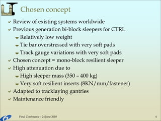 Final Conference – 24 June 2010 4
Chosen concept
Review of existing systems worldwide
Previous generation bi-block sleepers for CTRL
 Relatively low weight
 Tie bar overstressed with very soft pads
 Track gauge variations with very soft pads
Chosen concept = mono-block resilient sleeper
High attenuation due to
 High sleeper mass (350 – 400 kg)
 Very soft resilient inserts (8KN/mm/fastener)
Adapted to tracklaying gantries
Maintenance friendly
 