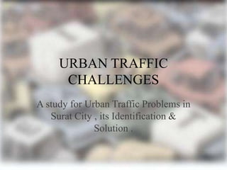 URBAN TRAFFIC
CHALLENGES
A study for Urban Traffic Problems in
Surat City , its Identification &
Solution .

 