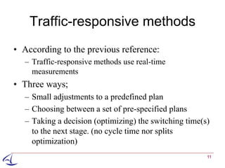 Traffic-responsive methods
• According to the previous reference:
  – Traffic-responsive methods use real-time
    measurements
• Three ways;
  – Small adjustments to a predefined plan
  – Choosing between a set of pre-specified plans
  – Taking a decision (optimizing) the switching time(s)
    to the next stage. (no cycle time nor splits
    optimization)
                                                       11
 