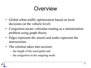 Overview
• Global urban traffic optimization based on local
  decisions (at the vehicle level)
• Congestion-aware vehicular-routing as a minimization
  problem using graph theory
• Edges represent the streets and nodes represent the
  intersections
• The solution takes into account:
   – the length of the road (path) and
   – the congestion in the outgoing roads

                                                         13
 