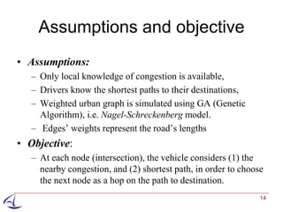 Assumptions and objective
• Assumptions:
   – Only local knowledge of congestion is available,
   – Drivers know the shortest paths to their destinations,
   – Weighted urban graph is simulated using GA (Genetic
     Algorithm), i.e. Nagel-Schreckenberg model.
   – Edges’ weights represent the road’s lengths
• Objective:
   – At each node (intersection), the vehicle considers (1) the
     nearby congestion, and (2) shortest path, in order to choose
     the next node as a hop on the path to destination.
                                                                14
 