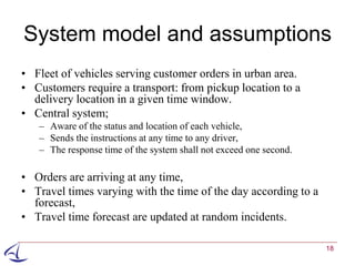 System model and assumptions
• Fleet of vehicles serving customer orders in urban area.
• Customers require a transport: from pickup location to a
  delivery location in a given time window.
• Central system;
   – Aware of the status and location of each vehicle,
   – Sends the instructions at any time to any driver,
   – The response time of the system shall not exceed one second.

• Orders are arriving at any time,
• Travel times varying with the time of the day according to a
  forecast,
• Travel time forecast are updated at random incidents.

                                                                    18
 