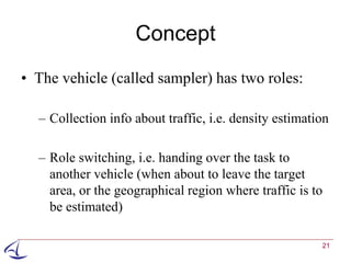 Concept
• The vehicle (called sampler) has two roles:

  – Collection info about traffic, i.e. density estimation

  – Role switching, i.e. handing over the task to
    another vehicle (when about to leave the target
    area, or the geographical region where traffic is to
    be estimated)

                                                        21
 