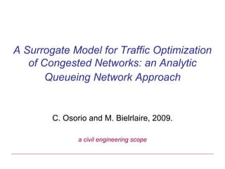 A Surrogate Model for Traffic Optimization
   of Congested Networks: an Analytic
       Queueing Network Approach


        C. Osorio and M. Bielrlaire, 2009.

               a civil engineering scope
 