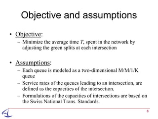 Objective and assumptions
• Objective:
  – Minimize the average time T, spent in the network by
    adjusting the green splits at each intersection

• Assumptions:
  – Each queue is modeled as a two-dimensional M/M/1/K
    queue
  – Service rates of the queues leading to an intersection, are
    defined as the capacities of the intersection.
  – Formulations of the capacities of intersections are based on
    the Swiss National Trans. Standards.
                                                               8
 