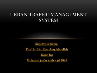 Supervisor name:
Prof. Ir. Dr. Riza Atiq Abdullah
Done by:
Mohanad jaafar talib – p71085
URBAN TRAFFIC MANAGEMENT
SYSTEM
 