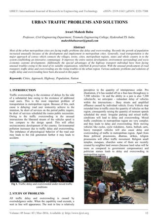 IJRET: International Journal of Research in Engineering and Technology eISSN: 2319-1163 | pISSN: 2321-7308
_______________________________________________________________________________________
Volume: 05 Issue: 03 | Mar-2016, Available @ http://www.ijret.org 12
URBAN TRAFFIC PROBLEMS AND SOLUTIONS
Awari Mahesh Babu
Professor, Civil Engineering Department, Tirumala Engineering College, Hyderabad.TS. India.
maheshbabuawari@gmail.com
Abstract
Most of the urban metropolitan cities are facing traffic problems due delay and overcrowding. Recently the growth of population
increased unusually because of the development and employment in metropolitan cities. Generally, road transportation is the
major approach of convey which connects the villages, towns, cities, metropolitan regions, states and whole country in to the
system establishing an innovative communiqué. It improves the entire nation development, environment surroundings and socio
economic customs developments. Additionally the special advantages of the highway transport individual have been facing
unusual troubles owing to the need of its suitable organization, refurbish & preservation. With the unusual predicament of road
transport, traffic delay and overcrowding are the rising troubles in the urban region. Various authentic problems and solutions of
traffic delay and overcrowding have been discussed in this paper.
Keywords: Cities, Approach, Highway, Population, Nation
---------------------------------------------------------------------***---------------------------------------------------------------------
1. INTRODUCTION
Traffic overcrowding is the existence of delays by the side
of a substantial lane owing to the existence of additional
road users. This is the most important problem of
transportation in metropolitan region. Because of this, each
cause is delaying: road user insincerity achieve to the
intention, be short of services on the period public require,
be short of services scheduled the routes public necessitate.
Owing to the traffic overcrowding in the unusual
intersections the liberated stream of the vehicles speed is
low compare to the design speed. This will effect
socioeconomic development of the country. Environmental
pollution increases due to traffic delay and overcrowding.
The imbalance of physiological behavior of the road user
may leads to the risk generation further it may leads to
accident.
Fig 1. Traffic delay and overcrowded under mixed traffic
conditions
2. STUDY OF PROBLEMS
All traffic delay and overcrowding is caused by
overindulgence order. When the capability road exceeds, a
wait in line will appearance. The wait in line is relatively
perceptive to the quantity of intemperance order. Pro
illustration, if it has needed off on a four-lane throughway is
7,300 vehicles / hr and the ability in a jam is also 7,300
vehicles/hr, we anticipate - redundant delay of vehicles
within the intersections. Busy streets and amplified
effluence caused by individual vehicle. Every Vehicle stop
extended time in traffic since the quantity of vehicles on that
region, consequently raising the quantity of moment spends
scheduled the street. Irregular parking and mixed traffic
conditions will lead to delay and overcrowding. Mixed
traffic conditions in metropolitan region are very complex
and they leads to delay and overcrowding. Slow moving
vehicles like cycles, cycle rickshaws, Autos, bullock carts,
heavy transport vehicles will also cause delay and
overcrowding of traffic in metropolitan region. Apart from
these political processions, dharnas, strikes, religion
processions will effect traffic movement. Religion small
temples, mosques, churches some of them are recently
created by neighbor land owners (because land value will be
more as compared to government compensation) and
politician statues leads to delay and overcrowding in
metropolitan region.
 