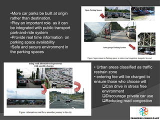 •More car parks be built at origin
rather than destination.
•Play an important role as it can
be integrated with public transport
park-and-ride system
•Provide real time information on
parking space availability
•Safe and secure environment in
the parking spaces


                                      • Urban areas classified as traffic
                                      restrain zone
                                      • entering fee will be charged to
                                      ensure those who choose will
                                           Can drive in stress free
                                           environment
                                           Discourage private car use
                                           Reducing road congestion
 