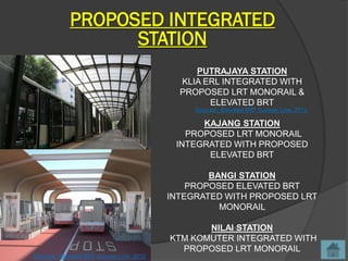 PROPOSED INTEGRATED
                   STATION
                                                PUTRAJAYA STATION
                                             KLIA ERL INTEGRATED WITH
                                             PROPOSED LRT MONORAIL &
                                                   ELEVATED BRT
                                                Sources : Elevated BRT Sunway Line, 2012

                                                 KAJANG STATION
                                              PROPOSED LRT MONORAIL
                                            INTEGRATED WITH PROPOSED
                                                  ELEVATED BRT

                                                   BANGI STATION
                                               PROPOSED ELEVATED BRT
                                           INTEGRATED WITH PROPOSED LRT
                                                     MONORAIL

                                                  NILAI STATION
                                           KTM KOMUTER INTEGRATED WITH
                                             PROPOSED LRT MONORAIL
Sources : Elevated BRT Sunway Line, 2012
 