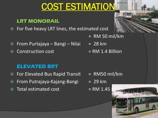 COST ESTIMATION
  LRT MONORAIL
 For five heavy LRT lines, the estimated cost
                                     = RM 50 mil/km
 From Purtajaya – Bangi – Nilai     = 28 km
 Construction cost                  = RM 1.4 Billion

    ELEVATED BRT
   For Elevated Bus Rapid Transit   = RM50 mil/km
   From Putrajaya-Kajang-Bangi      = 29 km
   Total estimated cost             = RM 1.45 Billion
 