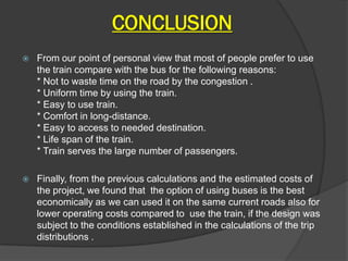 CONCLUSION
   From our point of personal view that most of people prefer to use
    the train compare with the bus for the following reasons:
    * Not to waste time on the road by the congestion .
    * Uniform time by using the train.
    * Easy to use train.
    * Comfort in long-distance.
    * Easy to access to needed destination.
    * Life span of the train.
    * Train serves the large number of passengers.

   Finally, from the previous calculations and the estimated costs of
    the project, we found that the option of using buses is the best
    economically as we can used it on the same current roads also for
    lower operating costs compared to use the train, if the design was
    subject to the conditions established in the calculations of the trip
    distributions .
 